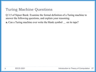 Turing Machine Questions
EECS 2001 Introduction to Theory of Computation 27
Q 3.5 of Sipser Book: Examine the formal definition of a Turing machine to
answer the following questions, and explain your reasoning.
a. Can a Turing machine ever write the blank symbol ␣ on its tape?
 