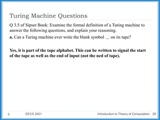 Turing Machine Questions
EECS 2001 Introduction to Theory of Computation 28
Q 3.5 of Sipser Book: Examine the formal definition of a Turing machine to
answer the following questions, and explain your reasoning.
a. Can a Turing machine ever write the blank symbol ␣ on its tape?
Yes, it is part of the tape alphabet. This can be written to signal the start
of the tape as well as the end of input (not the ned of tape).
 