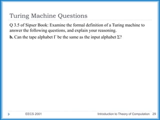 Turing Machine Questions
EECS 2001 Introduction to Theory of Computation 29
Q 3.5 of Sipser Book: Examine the formal definition of a Turing machine to
answer the following questions, and explain your reasoning.
b. Can the tape alphabet Γ be the same as the input alphabet Σ?
 