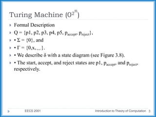Turing Machine (02
n
)
EECS 2001 Introduction to Theory of Computation 3
 Formal Description
 Q = {p1, p2, p3, p4, p5, paccept, preject},
 • Σ = {0}, and
 • Γ = {0,x,␣}.
 • We describe δ with a state diagram (see Figure 3.8).
 • The start, accept, and reject states are p1, paccept, and preject,
respectively.
 