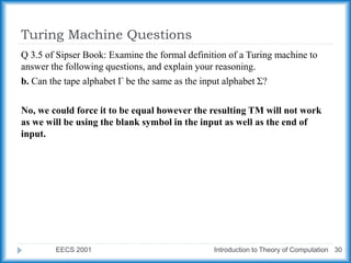 Turing Machine Questions
EECS 2001 Introduction to Theory of Computation 30
Q 3.5 of Sipser Book: Examine the formal definition of a Turing machine to
answer the following questions, and explain your reasoning.
b. Can the tape alphabet Γ be the same as the input alphabet Σ?
No, we could force it to be equal however the resulting TM will not work
as we will be using the blank symbol in the input as well as the end of
input.
 