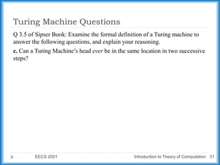 Turing Machine Questions
EECS 2001 Introduction to Theory of Computation 31
Q 3.5 of Sipser Book: Examine the formal definition of a Turing machine to
answer the following questions, and explain your reasoning.
c. Can a Turing Machine’s head ever be in the same location in two successive
steps?
 