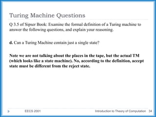 Turing Machine Questions
EECS 2001 Introduction to Theory of Computation 34
Q 3.5 of Sipser Book: Examine the formal definition of a Turing machine to
answer the following questions, and explain your reasoning.
d. Can a Turing Machine contain just a single state?
Note we are not talking about the places in the tape, but the actual TM
(which looks like a state machine). No, according to the definition, accept
state must be different from the reject state.
 