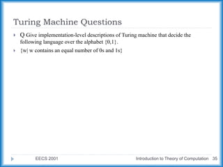 Turing Machine Questions
EECS 2001 Introduction to Theory of Computation 35
 Q Give implementation-level descriptions of Turing machine that decide the
following language over the alphabet {0,1}.
 {w| w contains an equal number of 0s and 1s}
 