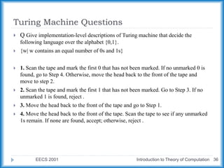 Turing Machine Questions
EECS 2001 Introduction to Theory of Computation 36
 Q Give implementation-level descriptions of Turing machine that decide the
following language over the alphabet {0,1}.
 {w| w contains an equal number of 0s and 1s}
 1. Scan the tape and mark the first 0 that has not been marked. If no unmarked 0 is
found, go to Step 4. Otherwise, move the head back to the front of the tape and
move to step 2.
 2. Scan the tape and mark the first 1 that has not been marked. Go to Step 3. If no
unmarked 1 is found, reject .
 3. Move the head back to the front of the tape and go to Step 1.
 4. Move the head back to the front of the tape. Scan the tape to see if any unmarked
1s remain. If none are found, accept; otherwise, reject .
 