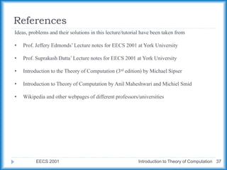 References
EECS 2001 Introduction to Theory of Computation 37
Ideas, problems and their solutions in this lecture/tutorial have been taken from
• Prof. Jeffery Edmonds’ Lecture notes for EECS 2001 at York University
• Prof. Suprakash Datta’ Lecture notes for EECS 2001 at York University
• Introduction to the Theory of Computation (3rd edition) by Michael Sipser
• Introduction to Theory of Computation by Anil Maheshwari and Michiel Smid
• Wikipedia and other webpages of different professors/universities
 