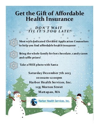 Get the Gift of Affordable
Health Insurance
D O N ’ T WA I T
‘ T I L I T ’ S T O O L AT E !
Meet with dedicated Certified Application Counselors
to help you find affordable health insurance
Bring the whole family for hot chocolate, candy canes
and raffle prizes!
Take a FREE photo with Santa

Saturday December 7th 2013
10:00am-12:00pm
Harbor Health Services, Inc.
1135 Morton Street
Mattapan, MA

 