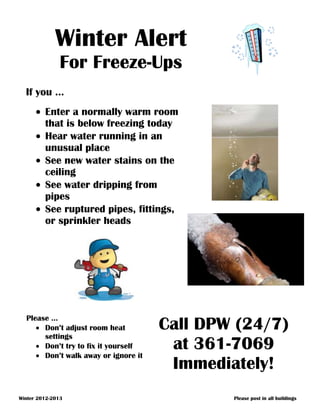 Winter Alert
               For Freeze-Ups
  If you …
         Enter a normally warm room
         that is below freezing today
         Hear water running in an
         unusual place
         See new water stains on the
         ceiling
         See water dripping from
         pipes
         See ruptured pipes, fittings,
         or sprinkler heads




  Please …
       Don’t adjust room heat         Call DPW (24/7)
       settings
       Don’t try to fix it yourself
       Don’t walk away or ignore it
                                       at 361-7069
                                       Immediately!
Winter 2012-2013                              Please post in all buildings
 
