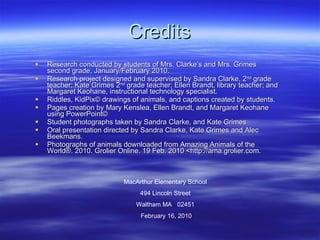 Credits Research conducted by students of Mrs. Clarke’s and Mrs. Grimes second grade, January/February 2010. Research project designed and supervised by Sandra Clarke, 2 nd  grade teacher; Kate Grimes 2 nd  grade teacher; Ellen Brandt, library teacher; and Margaret Keohane, instructional technology specialist. Riddles, KidPix© drawings of animals, and captions created by students. Pages creation by Mary Kenslea, Ellen Brandt, and Margaret Keohane using PowerPoint©  Student photographs taken by Sandra Clarke, and Kate Grimes Oral presentation directed by Sandra Clarke, Kate Grimes and Alec Beekmans. Photographs of animals downloaded from Amazing Animals of the World®. 2010. Grolier Online. 19 Feb. 2010 <http://ama.grolier.com.  MacArthur Elementary School 494 Lincoln Street Waltham MA  02451 February 16, 2010 