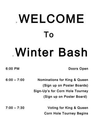 

WELCOME
To



Winter Bash

6:00 PM
6:00 – 7:00

Doors Open
Nominations for King & Queen
(Sign up on Poster Boards)
Sign-Up’s for Corn Hole Tourney
(Sign up on Poster Board)

7:00 – 7:30

Voting for King & Queen
Corn Hole Tourney Begins

 