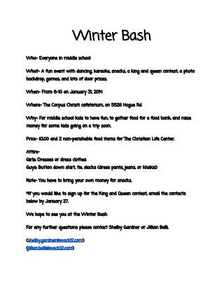 Winter Bash
Who- Everyone in middle school
What- A fun event with dancing, karaoke, snacks, a king and queen contest, a photo
backdrop, games, and lots of door prizes.
When- From 6-10 on January 31, 2014
Where- The Corpus Christi cafetorium, on 5528 Hogue Rd
Why- For middle school kids to have fun, to gather food for a food bank, and raise
money for some kids going on a trip soon.
Price- $3.00 and 2 non-perishable food items for The Christian Life Center.
AttireGirls: Dresses or dress clothes
Guys: Button down shirt, tie, slacks (dress pants, jeans, or khakis)
Note- You have to bring your own money for snacks.
*If you would like to sign up for the King and Queen contest, email the contacts
below by January 27.
We hope to see you at the Winter Bash
For any further questions please contact Shelby Gardner or Jillian Belli.
(shelby.gardner@evsck12.com)
(jillian.belli@evsck12.com)

 