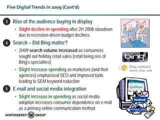 Five Digital Trends in 2009 (Cont’d)

3•   Rise of the audience buying in display
     • Slight decline in spending after 2H 2008 slowdown
       due to recession-driven budget declines
4•   Search – Did Bing matter?
     • 2H09 search volume increased as consumers
       sought out holiday retail sales (retail being one of
       Bing’s specialties)
     • Slight increase spending as marketers (and their
       agencies) emphasized SEO and improved tools
       leading to SEM keyword reduction
5•   E-mail and social media integration
     • Slight increase in spending as social media
       adoption increases consumer dependence on e-mail
       as a primary online communication method
 