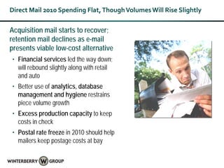 Direct Mail 2010 Spending Flat, Though Volumes Will Rise Slightly

Acquisition mail starts to recover;
retention mail declines as e-mail
presents viable low-cost alternative
• Financial services led the way down;
  will rebound slightly along with retail
  and auto
• Better use of analytics, database
  management and hygiene restrains
  piece volume growth
• Excess production capacity to keep
  costs in check
• Postal rate freeze in 2010 should help
  mailers keep postage costs at bay
 