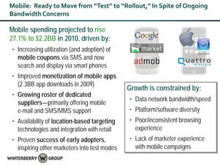 Mobile: Ready to Move from “Test” to “Rollout,” In Spite of Ongoing
Bandwidth Concerns

Mobile spending projected to rise
27.1% to $2.2BB in 2010, driven by:
• Increasing utilization (and adoption) of
  mobile coupons via SMS and now
  search and display via smart phones
• Improved monetization of mobile apps
  (2.3BB app downloads in 2009)
                                              Growth is constrained by:
• Growing roster of dedicated
                                              • Data network bandwidth/speed
  suppliers—primarily offering mobile
  e-mail and SMS/MMS support                  • Platform/software diversity
• Availability of location-based targeting    • Poor/inconsistent browsing
  technologies and integration with retail      experience
• Proven success of early adopters,           • Lack of marketer experience
  inspiring other marketers into test modes     with mobile campaigns
 