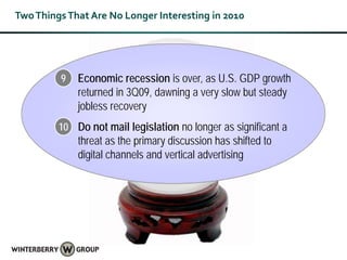 Two Things That Are No Longer Interesting in 2010




         9   Economic recession is over, as U.S. GDP growth
             returned in 3Q09, dawning a very slow but steady
             jobless recovery
         10 Do not mail legislation no longer as significant a
             threat as the primary discussion has shifted to
             digital channels and vertical advertising
 