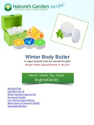 Winter Body Butter
              A vegan lip balm that has wonderful glide
               Recipe makes approximately 4- 4oz jars




SHEA BUTTER
COCONUT Oil-76
Winter Garden Fragrance Oil
Arrowroot Powder
4 oz. White Double Wall Jar
White Dome Lid Smooth 70/400
Disposable Pipettes
 