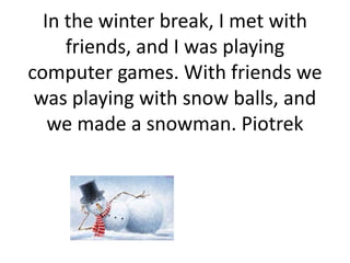 In the winter break, I met with
friends, and I was playing
computer games. With friends we
was playing with snow balls, and
we made a snowman. Piotrek
 