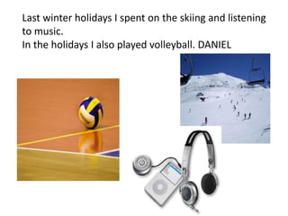 Last winter holidays I spent on the skiing and listening
to music.
In the holidays I also played volleyball. DANIEL
 