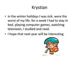 Krystian
• in the winter holidays I was sick. were the
worst of my life. for a week I had to stay in
bed. playing computer games, watching
television, I studied and read.
• I hope that next year will be interesting
 