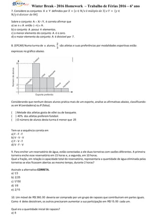 Winter Break - 2016 Homework – Trabalho de Férias 2016 – 6º ano
7. Considere os conjuntos X e Y definidos por 𝑋 = {𝑥 ∈ ℕ 𝑥⁄ é 𝑚ú𝑙𝑖𝑝𝑙𝑜 𝑑𝑒 3} 𝑒 𝑌 = {𝑦 ∈
ℕ 𝑦⁄ é 𝑑𝑖𝑣𝑖𝑠𝑜𝑟 𝑑𝑒 84}
Sobre o conjunto A X Y,  é correto afirmar que
a) se n A então ( n) A. 
b) o conjunto A possui 4 elementos.
c) o menor elemento do conjunto A é o zero.
d) o maior elemento do conjunto A é divisível por 7.
8. (EPCAR) Numa turma de x alunos,
2
3
são atletas e suas preferências por modalidades esportivas estão
expressas no gráfico abaixo.
Considerando que nenhum desses alunos pratica mais de um esporte, analise as afirmativas abaixo, classificando-
as em V (verdadeira) ou F (falsa).
( ) Metade dos atletas gosta de vôlei ou de basquete.
( ) 40% dos atletas preferem futebol.
( ) O número de alunos desta turma é menor que 25
Tem-se a sequência correta em
a) F - F - F
b) V - V - V
c) F - V - F
d) V - F - V
9. Para encher um reservatório de água, estão conectadas a ele duas torneiras com vazões diferentes. A primeira
torneira enche esse reservatório em 15 horas e, a segunda, em 10 horas.
Qual a fração, em relação à capacidade total do reservatório, representaria a quantidade de água eliminada pelas
torneiras se elas ficassem abertas ao mesmo tempo, durante 2 horas?
Assinale a alternativa CORRETA.
a) 1 3
b) 2 25
c) 1 150
d) 1 6
e) 2 15
10. Um móvel de R$ 360, 00 deveria ser comprado por um grupo de rapazes que contribuíram em partes iguais.
Como 4 deles desistiram, os outros precisaram aumentar a sua participação em R$ 15, 00 cada um.
Qual era a quantidade inicial de rapazes?
a) 8
 
