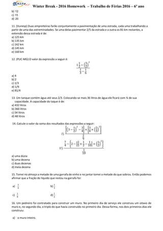 Winter Break - 2016 Homework – Trabalho de Férias 2016 – 6º ano
b) 12
c) 15
d) 20
11. (Vunesp) Duas empreiteiras farão conjuntamente a pavimentação de uma estrada, cada uma trabalhando a
partir de uma das extreminadades. Se uma delas pavimentar 2/5 da estrada e a outra os 81 km restantes, a
extensão dessa estrada é de:
a) 125 km
b) 135 km
c) 142 km
d) 145 km
e) 160 km
12. (PUC-MG) O valor da expressão a seguir é:
1
1
2 ÷ (
3
2)
2
1
3
−
1
6
a) 4
b) 2
c) 1/3
d) 1/9
e) 81/4
13. Um tanque contém água até seus 2/3. Colocando-se mais 36 litros de água ele ficará com ¾ de sua
capacidade. A capacidade do taque é de:
a) 432 litros
b) 360 litros
c) 54 litros
d) 48 litros
14. Calcule o valor da soma dos resultados das expressões a seguir:
𝐼)
[(3 −
1
2)
2
−
3
4] × [
3
4 × (
2
3)
3
]
2
9
𝐼𝐼)
7
4 − {2 − [
2
5
×
1
2 −
1
10] + (
1
2)
2
}
1
10
a) uma dúzia
b) uma dezena
c) duas dezenas
d) meia dezena
15. Tomei no almoço a metade de uma garrafa de vinho e no jantar tomei a metade do que sobrou. Então podemos
afirmar que a fração do líquido que restou na garrafa foi:
a)
1
4
b)
1
3
c)
1
8
d)
1
2
16. Um pedreiro foi contratado para construir um muro. No primeiro dia de serviço ele construiu um oitavo de
muro e, no segundo dia, o triplo do que havia construído no primeiro dia. Dessa forma, nos dois primeiros dias ele
construiu:
a) o muro inteiro.
 