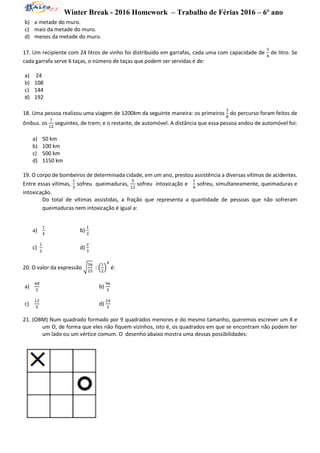 Winter Break - 2016 Homework – Trabalho de Férias 2016 – 6º ano
b) a metade do muro.
c) mais da metade do muro.
d) menos da metade do muro.
17. Um recipiente com 24 litros de vinho foi distribuído em garrafas, cada uma com capacidade de
3
4
de litro. Se
cada garrafa serve 6 taças, o número de taças que podem ser servidas é de:
a) 24
b) 108
c) 144
d) 192
18. Uma pessoa realizou uma viagem de 1200km da seguinte maneira: os primeiros
3
8
do percurso foram feitos de
ônibus. os
7
12
seguintes, de trem; e o restante, de automóvel. A distância que essa pessoa andou de automóvel foi:
a) 50 km
b) 100 km
c) 500 km
d) 1150 km
19. O corpo de bombeiros de determinada cidade, em um ano, prestou assistência a diversas vítimas de acidentes.
Entre essas vítimas,
1
3
sofreu queimaduras,
5
12
sofreu intoxicação e
1
4
sofreu, simultaneamente, queimaduras e
intoxicação.
Do total de vítimas assistidas, a fração que representa a quantidade de pessoas que não sofreram
queimaduras nem intoxicação é igual a:
a)
1
4
b)
1
3
c)
1
2
d)
2
3
20. O valor da expressão √
36
25
: (
1
2
)
4
é:
a)
48
5
b)
96
5
c)
12
5
d)
24
5
21. (OBM) Num quadrado formado por 9 quadrados menores e do mesmo tamanho, queremos escrever um X e
um O, de forma que eles não fiquem vizinhos, isto é, os quadrados em que se encontram não podem ter
um lado ou um vértice comum. O desenho abaixo mostra uma dessas possibilidades:
 