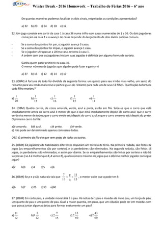 Winter Break - 2016 Homework – Trabalho de Férias 2016 – 6º ano
De quantas maneiras podemos localizar os dois sinais, respeitadas as condições apresentadas?
a) 32 b) 20 c) 64 d) 18 e) 12
22. Um jogo consiste em partir da casa 1 à casa 36 numa trilha com casas numeradas de 1 a 36. Os dois jogadores
começam na casa 1 e o avanço de casas depende do lançamento de dois dados cúbicos comuns.
- Se a soma dos pontos for par, o jogador avança 3 casas.
- Se a soma dos pontos for ímpar, o jogador avança 1 casa.
- Se o jogador ultrapassar a última casa, retorna à casa 1.
- A ordem com que os jogadores iniciam suas jogadas é definida por alguma forma de sorteio.
Ganha quem parar primeiro na casa 36.
O menor número de jogadas que alguém pode fazer e ganhar é
a) 37 b) 13 c) 12 d) 14 e) 17
23. (OBM) A fortuna de João foi dividida da seguinte forma: um quinto para seu irmão mais velho, um sexto do
restante para seu irmão mais novo e partes iguais do restante para cada um de seus 12 filhos. Que fração da fortuna
cada filho recebeu?
a)
20
1
b)
18
1
c)
16
1
d)
15
1
e)
14
1
24. (OBM) Quatro carros, de cores amarela, verde, azul e preta, estão em fila. Sabe-se que o carro que está
imediatamente antes do carro azul é menor do que o que está imediatamente depois do carro azul; que o carro
verde é o menor de todos; que o carro verde está depois do carro azul; e que o carro amarelo está depois do preto.
O primeiro carro da fila:
a)é amarelo. b)é azul. c)é preto. d)é verde.
e) não pode ser determinado apenas com esses dados.
OBS: O primeiro da fila é o que vem antes de todos os outros.
25. (OBM) 64 jogadores de habilidades diferentes disputam um torneio de tênis. Na primeira rodada, são feitos 32
jogos (os emparelhamentos são por sorteio), e os perdedores são eliminados. Na segunda rodada, são feitos 16
jogos, os perdedores são eliminados, e assim por diante. Se os emparelhamentos são feitos por sorteio e não há
surpresas ( se A é melhor que B, A vence B), qual o número máximo de jogos que o décimo melhor jogador consegue
jogar?
a)2 b)3 c)4 d)5 e)6
26. (OBM) Se p e q são naturais tais que
15
11
q
p
10
7
 , o menor valor que q pode ter é:
a)6 b)7 c)25 d)30 e)60
27. (OBM) Em certo país, a unidade monetária é o pau. Há notas de 1 pau e moedas de meio pau, um terço de pau,
um quarto de pau e um quinto de pau. Qual a maior quantia, em paus, que um cidadão pode ter em moedas sem
que possa juntar algumas delas para formar exatamente um pau?
a)
12
11
b)
12
5
1 c)
15
7
2 d)
60
13
2 e)
60
43
2
 