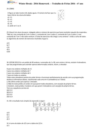 Winter Break - 2016 Homework – Trabalho de Férias 2016 – 6º ano
28. (OBM)
A figura ao lado mostra três dados iguais. O número da face que é a
base inferior da coluna de dados:
a) é 1.
b) é 2.
c) é 4.
d) é 6.
e) pode ser 1 ou 4.
29. (Epcar) Um aluno da epcar, indagado sobre o número de exercício que havia resolvido naquele dia respondeu:
"Não sei, mas contando de 2 em 2 sobra 1, contando de 3 em 3 sobra 1; contando de 5 em 5 sobra 1, mas
contando de 7 em 7 não sobra nenhum. O total de exercícios não chega a uma centena". Então a soma de todos
os algarismos do número de exercícios resolvidos é igual a:
a) 6
b) 7
c) 8
d) 9
e)10
30. (EPCAR 2012) Em um prédio de 90 andares, numerados de 1 a 90, sem contar o térreo, existem 4 elevadores
que são programados para atender apenas determinados andares. Assim, o elevador
O para nos andares múltiplos de 11
S para nos andares múltiplos de 7
C para nos andares múltiplos de 5
T para em todos os andares.
Todos estes elevadores partem do andar térreo e funcionam perfeitamente de acordo com sua programação.
Analise as afirmativas abaixo, classificando cada uma em V (verdadeira) ou F (falsa)
( ) No último andar para apenas 1 elevador.
( ) Não há neste prédio um andar em que parem todos elevadores, com exceção do próprio térreo.
( ) Existem, neste prédio, 4 andares em que param 3 elevadores com exceção do próprio térreo.
Tem-se a sequência correta em
(A)F,F,V
(B)V,F,V
(C)F,V,F
(D)F,V,V
31. Dê o resultado mais simples da expressão a seguir:
[(
17
12 −
5
4)
2
×
72
10 − (
21
15
−
6
5
) ÷ 3] ÷
1
3
[(
5
2 −
8
5
) ÷ (
3
4 ×
5
3 −
1
2)
2
] ÷
12
5
a) 0
b) 1
c) 2
d) 3
32. A soma do dobro de 3/5 com o dobro de 2/5 é:
a) 1
 
