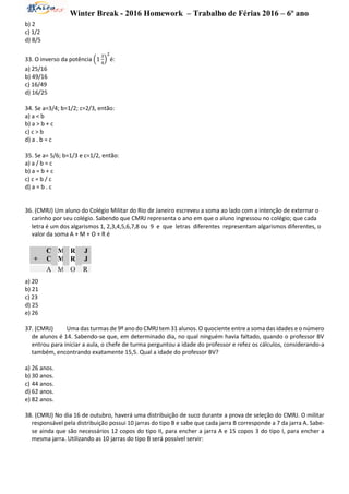 Winter Break - 2016 Homework – Trabalho de Férias 2016 – 6º ano
b) 2
c) 1/2
d) 8/5
33. O inverso da potência (1
3
4
)
2
é:
a) 25/16
b) 49/16
c) 16/49
d) 16/25
34. Se a=3/4; b=1/2; c=2/3, então:
a) a < b
b) a > b + c
c) c > b
d) a . b = c
35. Se a= 5/6; b=1/3 e c=1/2, então:
a) a / b = c
b) a = b + c
c) c = b / c
d) a = b . c
36. (CMRJ) Um aluno do Colégio Militar do Rio de Janeiro escreveu a soma ao lado com a intenção de externar o
carinho por seu colégio. Sabendo que CMRJ representa o ano em que o aluno ingressou no colégio; que cada
letra é um dos algarismos 1, 2,3,4,5,6,7,8 ou 9 e que letras diferentes representam algarismos diferentes, o
valor da soma A + M + O + R é
a) 20
b) 21
c) 23
d) 25
e) 26
37. (CMRJ) Uma das turmas de 9º ano do CMRJ tem 31 alunos. O quociente entre a soma das idades e o número
de alunos é 14. Sabendo-se que, em determinado dia, no qual ninguém havia faltado, quando o professor BV
entrou para iniciar a aula, o chefe de turma perguntou a idade do professor e refez os cálculos, considerando-a
também, encontrando exatamente 15,5. Qual a idade do professor BV?
a) 26 anos.
b) 30 anos.
c) 44 anos.
d) 62 anos.
e) 82 anos.
38. (CMRJ) No dia 16 de outubro, haverá uma distribuição de suco durante a prova de seleção do CMRJ. O militar
responsável pela distribuição possui 10 jarras do tipo B e sabe que cada jarra B corresponde a 7 da jarra A. Sabe-
se ainda que são necessários 12 copos do tipo II, para encher a jarra A e 15 copos 3 do tipo I, para encher a
mesma jarra. Utilizando as 10 jarras do tipo B será possível servir:
C
+ C
M
M
R
R
J
J
A M O R
 