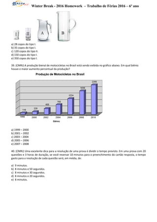 Winter Break - 2016 Homework – Trabalho de Férias 2016 – 6º ano
a) 28 copos do tipo I.
b) 35 copos do tipo I.
c) 120 copos do tipo II.
d) 150 copos do tipo I.
e) 350 copos do tipo I.
39. (CMRJ) A produção bienal de motocicletas no Brasil está sendo exibida no gráfico abaixo. Em qual biênio
houve o maior aumento percentual da produção?
a) 1999 – 2000
b) 2001 – 2002
c) 2003 – 2004
d) 2005 – 2006
e) 2007 – 2008
40. (CMRJ) Uma excelente dica para a resolução de uma prova é dividir o tempo previsto. Em uma prova com 20
questões e 3 horas de duração, se você reservar 10 minutos para o preenchimento do cartão resposta, o tempo
gasto para a resolução de cada questão será, em média, de:
a) 9 minutos.
b) 8 minutos e 50 segundos.
c) 8 minutos e 30 segundos.
d) 8 minutos e 20 segundos.
e) 8 minutos.
 