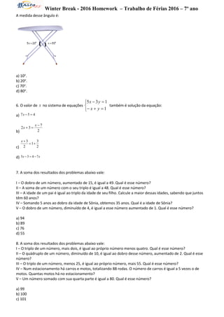 Winter Break - 2016 Homework – Trabalho de Férias 2016 – 7º ano
A medida desse ângulo é:
a) 10o
.
b) 20o
.
c) 70o
.
d) 80o
.
6. O valor de x no sistema de equações





1
135
yx
yx
também é solução da equação:
a) 457 x
b) 2
7
32


x
x
c) 2
3
1
2
3

x
d) xx 7435 
7. A soma dos resultados dos problemas abaixo vale:
I – O dobro de um número, aumentado de 15, é igual a 49. Qual é esse número?
II – A soma de um número com o seu triplo é igual a 48. Qual é esse número?
III – A idade de um pai é igual ao triplo da idade de seu filho. Calcule a maior dessas idades, sabendo que juntos
têm 60 anos?
IV – Somando 5 anos ao dobro da idade de Sônia, obtemos 35 anos. Qual é a idade de Sônia?
V – O dobro de um número, diminuído de 4, é igual a esse número aumentado de 1. Qual é esse número?
a) 94
b) 89
c) 76
d) 55
8. A soma dos resultados dos problemas abaixo vale:
I – O triplo de um número, mais dois, é igual ao próprio número menos quatro. Qual é esse número?
II – O quádruplo de um número, diminuído de 10, é igual ao dobro desse número, aumentado de 2. Qual é esse
número?
III – O triplo de um número, menos 25, é igual ao próprio número, mais 55. Qual é esse número?
IV – Num estacionamento há carros e motos, totalizando 88 rodas. O número de carros é igual a 5 vezes o de
motos. Quantas motos há no estacionamento?
V – Um número somado com sua quarta parte é igual a 80. Qual é esse número?
a) 99
b) 100
c) 101
 