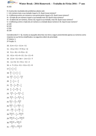 Winter Break - 2016 Homework – Trabalho de Férias 2016 – 7º ano
d) 102
9. A soma dos resultados dos problemas abaixo vale:
I – Um número mais a sua metade é igual a 15. Qual é esse número?
II – A diferença entre um número e sua quinta parte é igual a 32. Qual é esse número?
III – O triplo de um número é igual a sua metade mais 10. Qual é esse número?
IV – O dobro de um número, menos 10, é igual à sua metade, mais 50. Qual é esse número?
V – A diferença entre o triplo de um número e a metade desse número é 35. Qual é esse número?
a) 120
b) 124
c) 126
d) 128
Considerando 𝕌 = ℚ, resolva as equações descritas nos itens a seguir preenchendo apenas os números como
resposta na sua forma simplificada e na seguinte ordem de prioridade:
1º Inteiro: 1.
2º Fração: ½.
10. 2 ( m + 5 ) = -3 ( m – 5 )
11. –2 ( y + 4 ) = -7+ 9 ( y – 1)
12. 5 ( x – 4) = -4 + 9 ( x – 1)
13. –5 ( x – 4 ) + 4 = 2 ( - 2 x – 2 ) + 9
14. -2 ( m – 5 ) + 3m = - ( m + 2 ) – 7
15. - ( x + 5) – 6 = -9 ( x – 3 ) – 2
16. x - 7 + 2 ( x – 4 ) = -3 ( x + 2 ) – 8
17.
𝑥
2
+
1
3
=
4
3
18.
2𝑥
3
−
1
4
=
𝑥
2
−
1
2
19.
𝑥+4
2
−
4
3
=
3
2
−
4−𝑥
3
20.
𝑥
4
−
1
2
= −
𝑥
3
21.
2𝑥
5
−
1
2
=
4𝑥
5
−
1
4
22.
𝑦
3
−
2
3
=
5𝑦
4
−
1
2
23.
𝑥+2
3
−
1
5
=
𝑥−5
3
−
2
5
24.
𝑚+4
3
−
2
5
=
𝑚−5
3
+
1
2
25.
𝑚−1
5
−
𝑚
2
=
𝑚+9
3
26.
𝑚+5
3
−
5
2
=
𝑚−6
3
−
2
3
27. −
4𝑚
3
−
1
5
=
3𝑚
2
−
1
4
28.
2(𝑥+1)
5
−
1
2
=
3(𝑥+2)
5
29.
4(𝑚−1)
3
+
1
4
=
2(𝑚+3)
3
30.
2(𝑚+4)
3
=
2(𝑚−7)
5
31. −
2𝑚+1
3
=
3(𝑚−2)
2
 