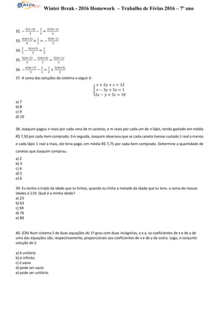 Winter Break - 2016 Homework – Trabalho de Férias 2016 – 7º ano
32. −
3(𝑥−4)
2
−
3
5
=
2(3𝑥−1)
4
33.
4(𝑚+2)
6
×
1
2
= −
5(𝑚−1)
2
34.
2
3
−
4(𝑥+3)
5
=
1
3
35.
5(𝑚−2)
2
−
2(𝑚+4)
3
=
3(𝑚−1)
2
36. −
6(𝑚−2)
5
−
2
3
=
1
2
+
5(𝑚+5)
3
37. A soma das soluções do sistema a seguir é:
{
𝑥 + 2𝑦 + 𝑧 = 12
𝑥 − 3𝑦 + 5𝑧 = 1
2𝑥 − 𝑦 + 3𝑧 = 10
a) 7
b) 8
c) 9
d) 10
38. Joaquim pagou n reais por cada uma de m canetas, e m reais por cada um de n lápis, tendo gastado em média
R$ 7,50 por cada item comprado. Em seguida, Joaquim observou que se cada caneta tivesse custado 1 real a menos
e cada lápis 1 real a mais, ele teria pago, em média R$ 7,75 por cada item comprado. Determine a quantidade de
canetas que Joaquim comprou.
a) 2
b) 3
c) 4
d) 5
e) 6
39. Eu tenho o triplo da idade que tu tinhas, quando eu tinha a metade da idade que tu tens. a soma de nossas
idades é 119. Qual é a minha idade?
a) 23
b) 63
c) 69
d) 76
e) 89
40. (CN) Num sistema S de duas equações do 1º grau com duas incógnitas, x e y, os coeficientes de x e de y de
uma das equações são, respectivamente, proporcionais aos coeficientes de x e de y da outra. Logo, o conjunto
solução de S.
a) é unitário
b) é infinito
c) é vazio
d) pode ser vazio
e) pode ser unitário.
 