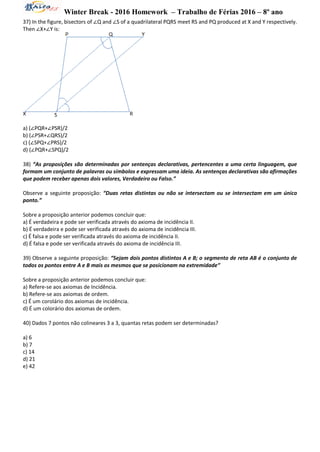 Winter Break - 2016 Homework – Trabalho de Férias 2016 – 8º ano
37) In the figure, bisectors of ∠Q and ∠S of a quadrilateral PQRS meet RS and PQ produced at X and Y respectively.
Then ∠X+∠Y is:
a) (∠PQR+∠PSR)/2
b) (∠PSR+∠QRS)/2
c) (∠SPQ+∠PRS)/2
d) (∠PQR+∠SPQ)/2
38) “As proposições são determinadas por sentenças declarativas, pertencentes a uma certa linguagem, que
formam um conjunto de palavras ou símbolos e expressam uma ideia. As sentenças declarativas são afirmações
que podem receber apenas dois valores, Verdadeiro ou Falso.”
Observe a seguinte proposição: “Duas retas distintas ou não se intersectam ou se intersectam em um único
ponto.”
Sobre a proposição anterior podemos concluir que:
a) É verdadeira e pode ser verificada através do axioma de incidência II.
b) É verdadeira e pode ser verificada através do axioma de incidência III.
c) É falsa e pode ser verificada através do axioma de incidência II.
d) É falsa e pode ser verificada através do axioma de incidência III.
39) Observe a seguinte proposição: “Sejam dois pontos distintos A e B; o segmento de reta AB é o conjunto de
todos os pontos entre A e B mais os mesmos que se posicionam na extremidade”
Sobre a proposição anterior podemos concluir que:
a) Refere-se aos axiomas de Incidência.
b) Refere-se aos axiomas de ordem.
c) É um corolário dos axiomas de incidência.
d) É um colorário dos axiomas de ordem.
40) Dados 7 pontos não colineares 3 a 3, quantas retas podem ser determinadas?
a) 6
b) 7
c) 14
d) 21
e) 42
 