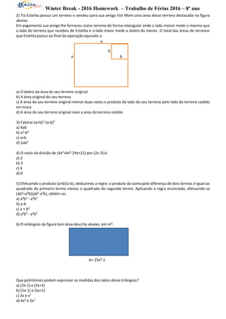 Winter Break - 2016 Homework – Trabalho de Férias 2016 – 8º ano
2) Tia Estelita possui um terreno e vendeu para sua amiga Vivi Mom uma área desse terreno destacada na figura
abaixo.
Em pagamento sua amiga lhe forneceu outro terreno de forma retangular onde o lado menor mede o mesmo que
o lado do terreno que recebeu de Estelita e o lado maior mede o dobro do menor. O total das áreas de terrenos
que Estelita possui ao final da operação equivale a:
a) O dobro da área do seu terreno original
b) A área original do seu terreno
c) A área do seu terreno original menos duas vezes o produto do lado do seu terreno pelo lado do terreno cedido
em troca
d) A área do seu terreno original mais a área do terreno cedido
3) Fatorar:(a+b)2
-(a-b)2
a) 4ab
b) a²-b²
c) a+b
d) 2ab²
4) O resto da divisão de (4x³+4x²-29x+21) por (2x-3) é:
a) 2
b) 3
c) 4
d) 0
5) Efetuando o produto (a+b)(a-b), deduzimos a regra: o produto da soma pela diferença de dois termos é igual ao
quadrado do primeiro termo menos o quadrado do segundo termo. Aplicando a regra enunciada, efetuando-se
(ab²+a²b)(ab²-a²b), obtém-se:
a) a³b³ - a²b²
b) a-b
c) a + b²
d) a²b4
- a4
b²
6) O retângulo da figura tem área descrita abaixo, em m²:
A= 25x²-1
Que polinômios podem expressar as medidas dos lados desse triângulo?
a) (2x-1) e (2x+1)
b) (5x-1) e (5x+1)
c) 2x e x2
d) 4x² e 2x2
a
a
b
b
 