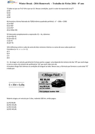 Winter Break - 2016 Homework – Trabalho de Férias 2016 – 8º ano
7) Sabe-se que se x²+y²=34 e que xy=15. Nessas condições, qual é o valor da expressão (x+y)²?
a) 82
b) 62
c) 80
d) 64
8) Encontre a forma fatorada do TQP(trinômio quadrado perfeito) : x2
– 100x + 2500.
a) (x+50)²
b) (x-50)²
c) (x+25)²
d) (x+50)(x-50)
9) Fatorando completamente a expressão x²y – 4y, obtemos:
a) y(x+4)(x-4)
b) y(x+2)(x-2)
c) y(x-4)
d) y(x²-4)
10) A diferença entre o cubo da soma de dois números inteiros e a soma de seus cubos pode ser:
Considere (a = b e a . b = 1).
a) 3
b) 4
c) 5
d) 6
11. Ao alugar um veículo, geralmente há duas partes a pagar: uma depende do número de dias “d” que você aluga
o carro e outra, do número de quilômetros “q” que você roda com ele.
A locadora Aluga Fácil oferece as condições de aluguel ao lado. Nesse caso, a fórmula que fornece o custo total “C”
é dada por:
Roberto alugou um veículo por 3 dias, rodando 500 km, então pagou:
(a) R$ 90,00.
(b) R$ 225,00.
(c) R$ 315,00.
(d) R$ 345,00.
 