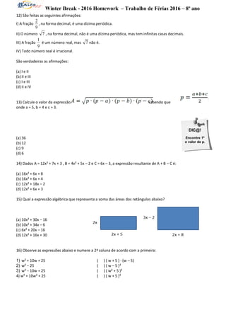 Winter Break - 2016 Homework – Trabalho de Férias 2016 – 8º ano
DIC@!
Encontre 1º
o valor de p.
12) São feitas as seguintes afirmações:
I) A fração
9
2
, na forma decimal, é uma dízima periódica.
II) O número 7 , na forma decimal, não é uma dízima periódica, mas tem infinitas casas decimais.
III) A fração
9
1
é um número real, mas 7 não é.
IV) Todo número real é irracional.
São verdadeiras as afirmações:
(a) I e II
(b) II e III
(c) I e III
(d) II e IV
13) Calcule o valor da expressão sabendo que
onde a = 5, b = 4 e c = 3.
(a) 36
(b) 12
(c) 9
(d) 6
14) Dados A = 12x² + 7x + 3 , B = 4x² + 5x – 2 e C = 6x – 3, a expressão resultante de A + B – C é:
(a) 16x² + 6x + 8
(b) 16x² + 6x + 4
(c) 12x² + 18x – 2
(d) 12x² + 6x + 3
15) Qual a expressão algébrica que representa a soma das áreas dos retângulos abaixo?
(a) 10x² + 30x − 16
(b) 10x² + 34x – 6
(c) 6x² + 20x – 16
(d) 12x² + 16x + 30
16) Observe as expressões abaixo e numere a 2ª coluna de acordo com a primeira:
1) w² + 10w + 25 ( ) ( w + 5 ) ∙ (w – 5)
2) w² − 25 ( ) ( w – 5 )²
3) w² − 10w + 25 ( ) ( w² + 5 )²
4) w4
+ 10w² + 25 ( ) ( w + 5 )²
 