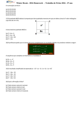 Winter Break - 2016 Homework – Trabalho de Férias 2016 – 8º ano
A numeração correta é:
(a) (1) (2) (3) (4)
(b) (1) (3) (2) (4)
(c) (2) (3) (1) (4)
(d) (2) (3) (4) (1)
17) O quadrado ABCD abaixo é composto por dois quadrados menores em que um deles a área é x² e dois retângulos
cuja área de um é 6x.
A área total do quadrado ABCD é:
(a) x² + 6x + 3.
(b) x² + 6x + 36
(c) x² + 12x + 36
(d) x² + 12x
18) A professora pediu que os alunos da turma completassem os resultados obtidos nos produtos notáveis a seguir:
A sequência que completa corretamente os resultados é:
(a) 2x , x , x².
(b) 4x , 2x , x².
(c) 2x , 2x , x².
(d) 4x , 3x , x².
19) O resultado simplificado da expressão (x – 3)2
+ (x – 5) ∙ (x + 5) – (x + 4)2
(a) x² − 14x − 32
(b) x² + 14x − 32
(c) x² + 14x + 32
(d) x² − 14x + 32
20) Qual a afirmação é falsa?
(a) Todo número natural é racional.
(b) Todo número inteiro é real.
(c) Todo número racional é real.
(d) Todo número inteiro é irracional.
 