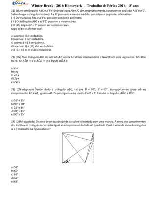 Winter Break - 2016 Homework – Trabalho de Férias 2016 – 8º ano
21) Sejam os triângulos ABC e A’B’C’ onde os lados AB e AC são, respectivamente, congruentes aos lados A’B’ e A’C’.
Sabendo que os ângulos internos B e B’ possuem a mesma medida, considere as seguintes afirmativas:
( I ) Os triângulos ABC e A’B’C’ possuem o mesmo perímetro.
( II ) Os triângulos ABC e A’B’C’ possuem a mesma área.
( III ) Os ângulos C e C’ podem ser suplementares.
Logo pode-se afirmar que:
a) apenas ( I ) é verdadeira.
b) apenas ( II ) é verdadeira.
c) apenas ( III ) é verdadeira.
d) apenas ( I ) e ( II ) são verdadeiras.
e) ( I ), ( II ) e ( III ) são verdadeiras.
22) (CN) Num triângulo ABC de lado AC=12, a reta AD divide internamente o lado BC em dois segmentos: BD=18 e
DC=6. Se 𝐴𝐵̂ 𝐷 = 𝑥 e 𝐴𝐶̂ 𝐷 = 𝑦 o ângulo 𝐵𝐷̂ 𝐴 é:
a) y-x
b) x+y
c) 2x-y
d) 2y-x
e) 2x+y
23) (CN-adaptada) Sendo dado o triângulo ABC, tal que 𝐵̂ = 30 𝑜
, 𝐶̂ = 80 𝑜
, transportam-se sobre AB os
comprimentos AD e AE, iguais a AC. Depois ligam-se os pontos E e D a C. Calcular os ângulos 𝐴𝐷̂ 𝐶 e 𝐵𝐸̂ 𝐶.
a) 55o
e 35o
b) 90o
e 90o
c) 25o
e 35o
d) 35o
e 25o
e) 90o
e 25o
24) (OBM-adaptada) O canto de um quadrado de cartolina foi cortado com uma tesoura. A soma dos comprimentos
dos catetos do triângulo recortado é igual ao comprimento do lado do quadrado. Qual o valor da soma dos ângulos
 e  marcados na figura abaixo?
a) 59o
b) 60o
c) 61o
d) 62o
e) 63o
 