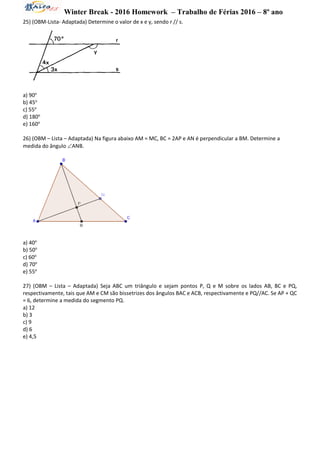 Winter Break - 2016 Homework – Trabalho de Férias 2016 – 8º ano
25) (OBM-Lista- Adaptada) Determine o valor de x e y, sendo r // s.
a) 90o
b) 45o
c) 55o
d) 180o
e) 160o
26) (OBM – Lista – Adaptada) Na figura abaixo AM = MC, BC = 2AP e AN é perpendicular a BM. Determine a
medida do ângulo ANB.
a) 40o
b) 50o
c) 60o
d) 70o
e) 55o
27) (OBM – Lista – Adaptada) Seja ABC um triângulo e sejam pontos P, Q e M sobre os lados AB, BC e PQ,
respectivamente, tais que AM e CM são bissetrizes dos ângulos BAC e ACB, respectivamente e PQ//AC. Se AP + QC
= 6, determine a medida do segmento PQ.
a) 12
b) 3
c) 9
d) 6
e) 4,5
 