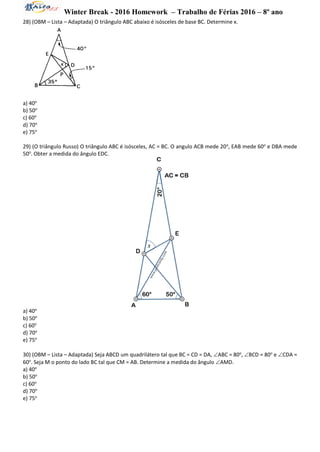 Winter Break - 2016 Homework – Trabalho de Férias 2016 – 8º ano
28) (OBM – Lista – Adaptada) O triângulo ABC abaixo é isósceles de base BC. Determine x.
a) 40o
b) 50o
c) 60o
d) 70o
e) 75o
29) (O triângulo Russo) O triângulo ABC é isósceles, AC = BC. O angulo ACB mede 20o
, EAB mede 60o
e DBA mede
50o
. Obter a medida do ângulo EDC.
a) 40o
b) 50o
c) 60o
d) 70o
e) 75o
30) (OBM – Lista – Adaptada) Seja ABCD um quadrilátero tal que BC = CD = DA, ABC = 80o
, BCD = 80o
e CDA =
60o
. Seja M o ponto do lado BC tal que CM = AB. Determine a medida do ângulo AMD.
a) 40o
b) 50o
c) 60o
d) 70o
e) 75o
 