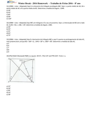 Winter Break - 2016 Homework – Trabalho de Férias 2016 – 8º ano
31) (OBM – Lista – Adaptada) Seja H o ortocentro do triângulo acutângulo ABC. Seja L o ponto médio de AH, M o
ponto médio de AC e N o ponto médio de BC. Determine a medida do ângulo LMN.
a) 30o
b) 45o
c) 60o
d) 90o
e) 120o
32) (OBM – Lista – Adaptada) Seja ABC um triângulo e O o seu circuncentro. Seja L a intersecção de BO com o lado
AC. Se BC = BL e ABL = 20o
, determine a medida do ângulo OBC.
a) 30o
b) 45o
c) 55o
d) 65o
e) 75o
33) (OBM – Lista – Adaptada) Seja G o baricentro do triângulo ABC e seja P o ponto no prolongamento do lado AC,
mais próximo de A, tal que BG = 3AP = 6, APG = 30o
e BGP = 90o
. Determine a medida do lado AC.
a) 5
b) 6
c) 7
d) 8
e) 9
34) (PSLE Math Olympiad) PQRS is a square. SR=ST, <TSU=19o
and PTR=225o
. Find x + y.
a) 32o
b) 26o
c) 49o
d) 52o
e) 58o
 