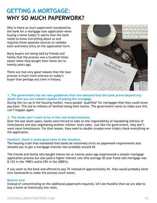 KEEPINGCURRENTMATTERS.COM 10
GETTING A MORTGAGE:
WHY SO MUCH PAPERWORK?
1. The government has set new guidelines that now demand that the bank prove beyond any
doubt that you are indeed capable of paying the mortgage.
During the run-up in the housing market, many people ‘qualified’ for mortgages that they could never
pay back. This led to millions of families losing their homes. The government wants to make sure this
can’t happen again.
2. The banks don’t want to be in the real estate business.
Over the last seven years, banks were forced to take on the responsibility of liquidating millions of
foreclosures and also negotiating another million+ short sales. Just like the government, they don’t
want more foreclosures. For that reason, they need to double (maybe even triple) check everything on
the application.
However, there is some good news in the situation.
The housing crash that mandated that banks be extremely strict on paperwork requirements also
allowed you to get a mortgage interest rate probably around 4%.
The friends and family who bought homes ten or twenty years ago experienced a simpler mortgage
application process but also paid a higher interest rate (the average 30 year fixed rate mortgage was
8.12% in the 1990’s and 6.29% in the 2000’s).
If you went to the bank and offered to pay 7% instead of approximately 4%, they would probably bend
over backwards to make the process much easier.
Bottom Line
Instead of concentrating on the additional paperwork required, let’s be thankful that we are able to
buy a home at historically low rates.
Why is there so much paperwork mandated by
the bank for a mortgage loan application when
buying a home today? It seems that the bank
needs to know everything about us and
requires three separate sources to validate
each and every entry on the application form.
Many buyers are being told by friends and
family that the process was a hundred times
easier when they bought their home ten to
twenty years ago.
There are two very good reasons that the loan
process is much more onerous on today’s
buyer than perhaps any time in history.
 