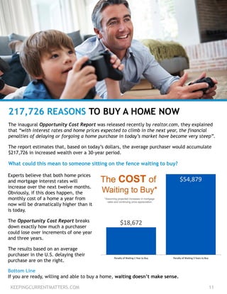 KEEPINGCURRENTMATTERS.COM 11
217,726 REASONS TO BUY A HOME NOW
The inaugural Opportunity Cost Report was released recently by realtor.com, they explained
that “with interest rates and home prices expected to climb in the next year, the financial
penalties of delaying or forgoing a home purchase in today’s market have become very steep”.
The report estimates that, based on today’s dollars, the average purchaser would accumulate
$217,726 in increased wealth over a 30-year period.
What could this mean to someone sitting on the fence waiting to buy?
Experts believe that both home prices
and mortgage interest rates will
increase over the next twelve months.
Obviously, if this does happen, the
monthly cost of a home a year from
now will be dramatically higher than it
is today.
The Opportunity Cost Report breaks
down exactly how much a purchaser
could lose over increments of one year
and three years.
The results based on an average
purchaser in the U.S. delaying their
purchase are on the right.
Bottom Line
If you are ready, willing and able to buy a home, waiting doesn’t make sense.
 