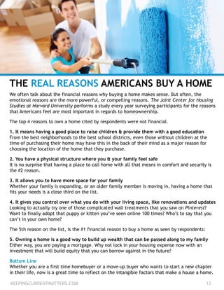 THE REAL REASONS AMERICANS BUY A HOME
We often talk about the financial reasons why buying a home makes sense. But often, the
emotional reasons are the more powerful, or compelling reasons. The Joint Center for Housing
Studies at Harvard University performs a study every year surveying participants for the reasons
that Americans feel are most important in regards to homeownership.
The top 4 reasons to own a home cited by respondents were not financial.
1. It means having a good place to raise children & provide them with a good education
From the best neighborhoods to the best school districts, even those without children at the
time of purchasing their home may have this in the back of their mind as a major reason for
choosing the location of the home that they purchase.
2. You have a physical structure where you & your family feel safe
It is no surprise that having a place to call home with all that means in comfort and security is
the #2 reason.
3. It allows you to have more space for your family
Whether your family is expanding, or an older family member is moving in, having a home that
fits your needs is a close third on the list.
4. It gives you control over what you do with your living space, like renovations and updates
Looking to actually try one of those complicated wall treatments that you saw on Pinterest?
Want to finally adopt that puppy or kitten you’ve seen online 100 times? Who’s to say that you
can’t in your own home?
The 5th reason on the list, is the #1 financial reason to buy a home as seen by respondents:
5. Owning a home is a good way to build up wealth that can be passed along to my family
Either way, you are paying a mortgage. Why not lock in your housing expense now with an
investment that will build equity that you can borrow against in the future?
Bottom Line
Whether you are a first time homebuyer or a move-up buyer who wants to start a new chapter
in their life, now is a great time to reflect on the intangible factors that make a house a home.
KEEPINGCURRENTMATTERS.COM 12
 