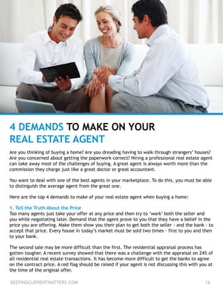 4 DEMANDS TO MAKE ON YOUR
REAL ESTATE AGENT
Are you thinking of buying a home? Are you dreading having to walk through strangers’ houses?
Are you concerned about getting the paperwork correct? Hiring a professional real estate agent
can take away most of the challenges of buying. A great agent is always worth more than the
commission they charge just like a great doctor or great accountant.
You want to deal with one of the best agents in your marketplace. To do this, you must be able
to distinguish the average agent from the great one.
Here are the top 4 demands to make of your real estate agent when buying a home:
1. Tell the Truth About the Price
Too many agents just take your offer at any price and then try to ‘work’ both the seller and
you while negotiating later. Demand that the agent prove to you that they have a belief in the
price you are offering. Make them show you their plan to get both the seller - and the bank - to
accept that price. Every house in today’s market must be sold two times – first to you and then
to your bank.
The second sale may be more difficult than the first. The residential appraisal process has
gotten tougher. A recent survey showed that there was a challenge with the appraisal on 24% of
all residential real estate transactions. It has become more difficult to get the banks to agree
on the contract price. A red flag should be raised if your agent is not discussing this with you at
the time of the original offer.
KEEPINGCURRENTMATTERS.COM 16
 