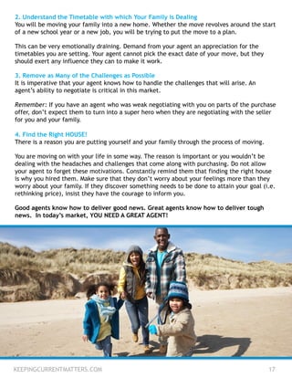 KEEPINGCURRENTMATTERS.COM 17
2. Understand the Timetable with which Your Family is Dealing
You will be moving your family into a new home. Whether the move revolves around the start
of a new school year or a new job, you will be trying to put the move to a plan.
This can be very emotionally draining. Demand from your agent an appreciation for the
timetables you are setting. Your agent cannot pick the exact date of your move, but they
should exert any influence they can to make it work.
3. Remove as Many of the Challenges as Possible
It is imperative that your agent knows how to handle the challenges that will arise. An
agent’s ability to negotiate is critical in this market.
Remember: If you have an agent who was weak negotiating with you on parts of the purchase
offer, don’t expect them to turn into a super hero when they are negotiating with the seller
for you and your family.
4. Find the Right HOUSE!
There is a reason you are putting yourself and your family through the process of moving.
You are moving on with your life in some way. The reason is important or you wouldn’t be
dealing with the headaches and challenges that come along with purchasing. Do not allow
your agent to forget these motivations. Constantly remind them that finding the right house
is why you hired them. Make sure that they don’t worry about your feelings more than they
worry about your family. If they discover something needs to be done to attain your goal (i.e.
rethinking price), insist they have the courage to inform you.
Good agents know how to deliver good news. Great agents know how to deliver tough
news. In today’s market, YOU NEED A GREAT AGENT!
 
