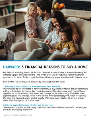 KEEPINGCURRENTMATTERS.COM 20
HARVARD: 5 FINANCIAL REASONS TO BUY A HOME
Eric Belsky is Managing Director of the Joint Center of Housing Studies at Harvard University. He
authored a paper on homeownership - The Dream Lives On: the Future of Homeownership in
America. In his paper, Belsky reveals five financial reasons people should consider buying a home.
Here are the five reasons, each followed by an excerpt from the study:
1.) Housing is typically the one leveraged investment available.
“Few households are interested in borrowing money to buy stocks and bonds and few lenders are
willing to lend them the money. As a result, homeownership allows households to amplify any
appreciation on the value of their homes by a leverage factor. Even a hefty 20 percent down
payment results in a leverage factor of five so that every percentage point rise in the value of
the home is a 5 percent return on their equity. With many buyers putting 10 percent or less
down, their leverage factor is 10 or more.”
2.) You’re paying for housing whether you own or rent.
“Homeowners pay debt service to pay down their own principal while households that rent pay
down the principal of a landlord.”
 