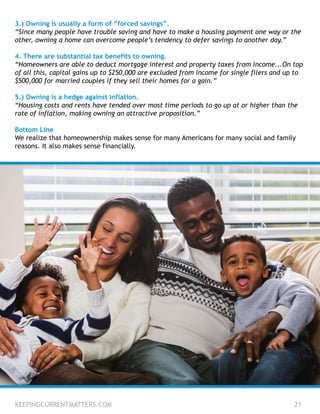 3.) Owning is usually a form of “forced savings”.
“Since many people have trouble saving and have to make a housing payment one way or the
other, owning a home can overcome people’s tendency to defer savings to another day.”
4. There are substantial tax benefits to owning.
“Homeowners are able to deduct mortgage interest and property taxes from income...On top
of all this, capital gains up to $250,000 are excluded from income for single filers and up to
$500,000 for married couples if they sell their homes for a gain.”
5.) Owning is a hedge against inflation.
“Housing costs and rents have tended over most time periods to go up at or higher than the
rate of inflation, making owning an attractive proposition.”
Bottom Line
We realize that homeownership makes sense for many Americans for many social and family
reasons. It also makes sense financially.
KEEPINGCURRENTMATTERS.COM 21
 