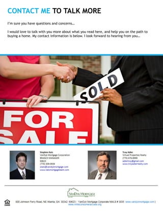 CONTACT ME TO TALK MORE
I’m sure you have questions and concerns…
I would love to talk with you more about what you read here, and help you on the path to
buying a home. My contact information is below. I look forward to hearing from you…
 